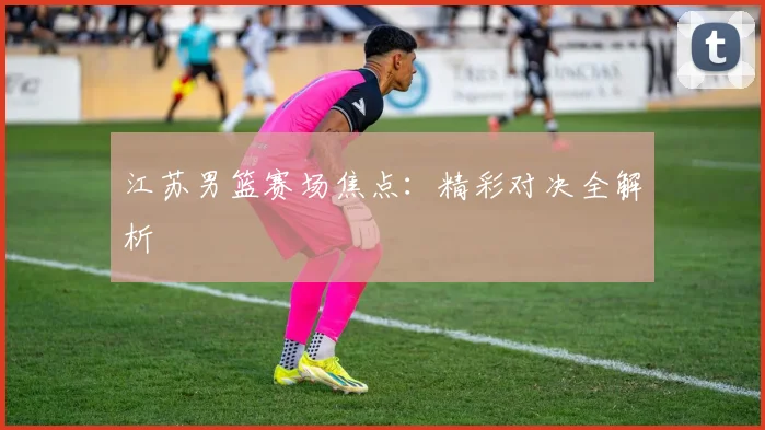 江苏男篮赛场焦点：精彩对决全解析