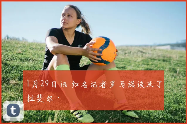 1月29日讯 知名记者罗马诺谈及了拉斐尔·