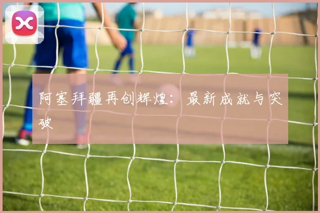 阿塞拜疆再创辉煌：最新成就与突破