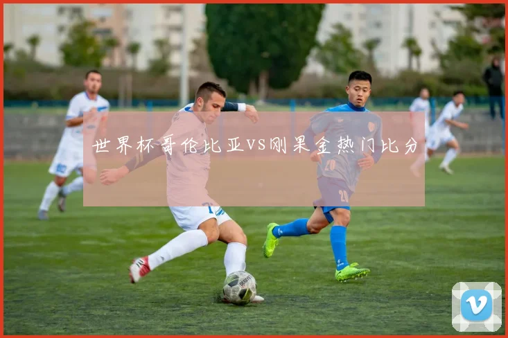 世界杯哥伦比亚vs刚果金热门比分