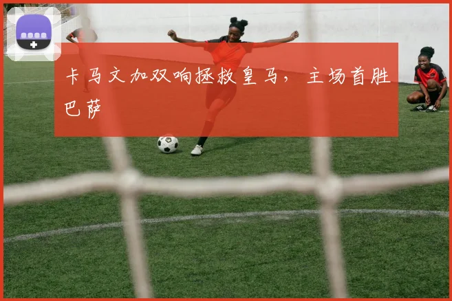 卡马文加双响拯救皇马，主场首胜巴萨