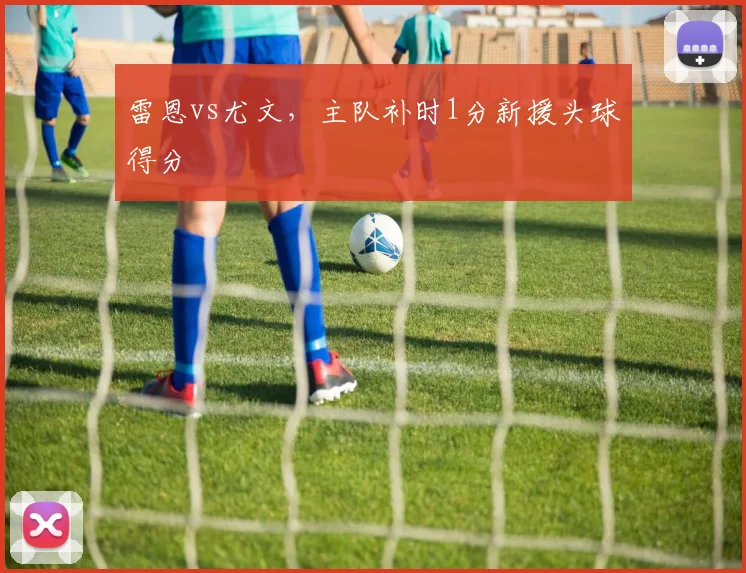 雷恩vs尤文，主队补时1分新援头球得分