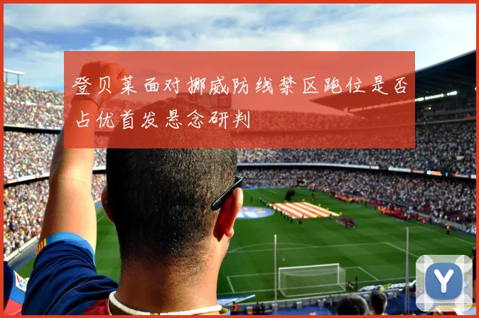 登贝莱面对挪威防线禁区跑位是否占优首发悬念研判