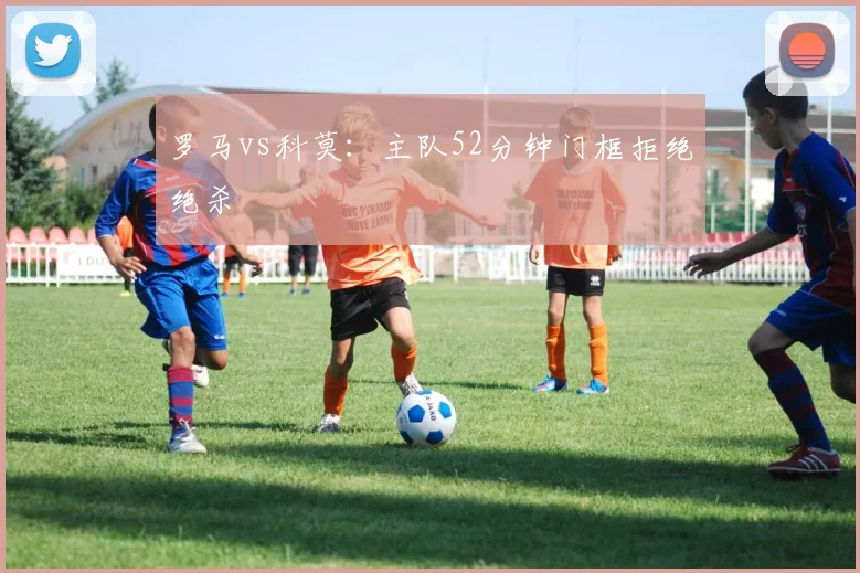 罗马vs科莫：主队52分钟门框拒绝绝杀