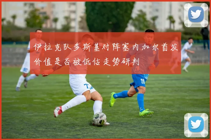 伊拉克队多斯基对阵塞内加尔首发价值是否被低估走势研判