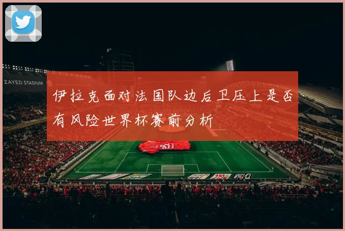 伊拉克面对法国队边后卫压上是否有风险世界杯赛前分析