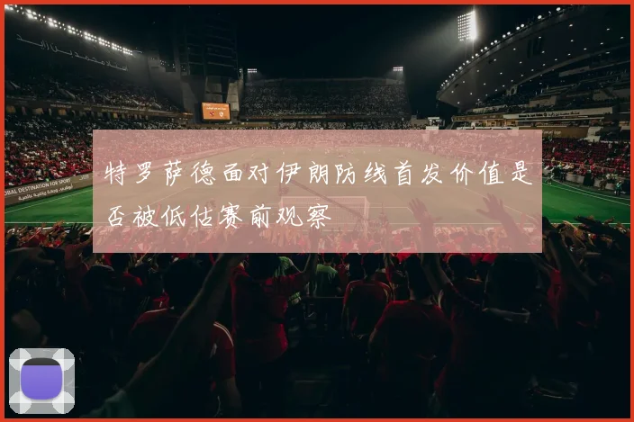 特罗萨德面对伊朗防线首发价值是否被低估赛前观察