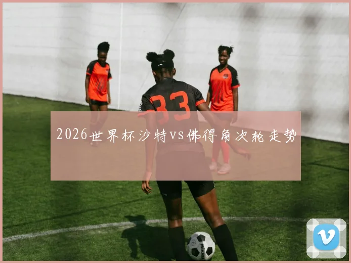 2026世界杯沙特vs佛得角次轮走势
