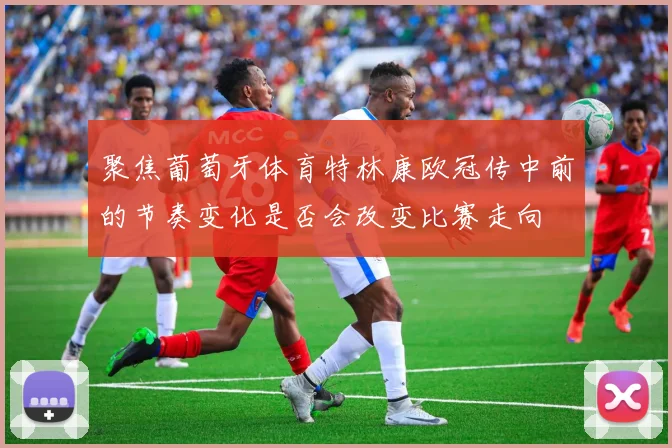 聚焦葡萄牙体育特林康欧冠传中前的节奏变化是否会改变比赛走向