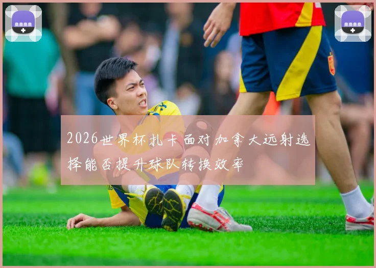 2026世界杯扎卡面对加拿大远射选择能否提升球队转换效率
