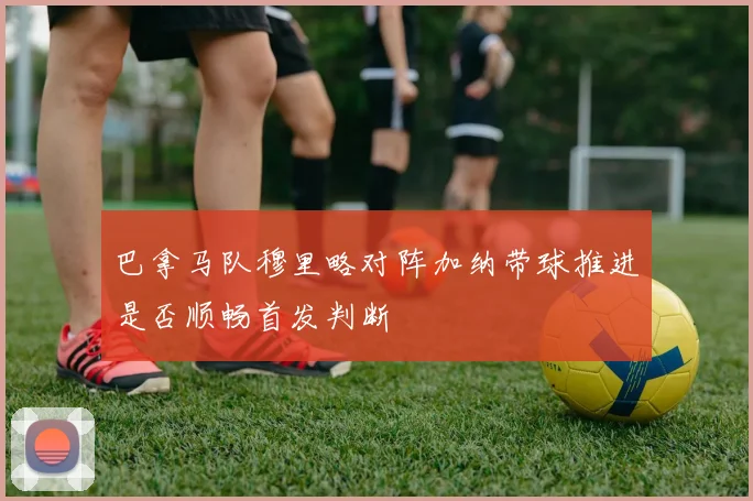 巴拿马队穆里略对阵加纳带球推进是否顺畅首发判断