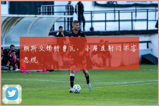 朗斯交锋特鲁瓦，小角度射门不容忽视