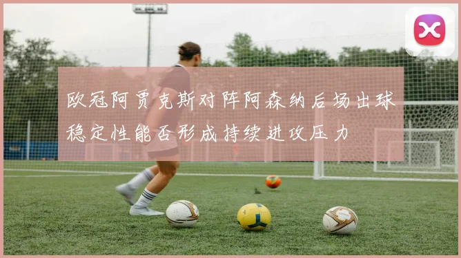 欧冠阿贾克斯对阵阿森纳后场出球稳定性能否形成持续进攻压力